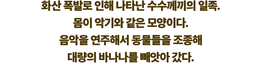 화산 폭발로 인해 나타난 수수께끼의 일족. 몸이 악기와 같은 모양이다. 음악을 연주해서 동물들을 조종해 대량의 바나나를 빼앗아 갔다.