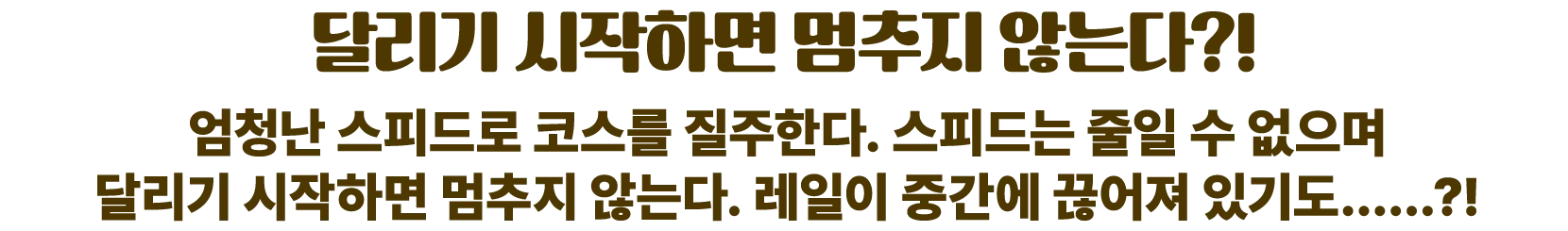 달리기 시작하면 멈추지 않는다?! 엄청난 스피드로 코스를 질주한다. 스피드는 줄일 수 없으며 달리기 시작하면 멈추지 않는다. 레일이 중간에 끊어져 있기도……?!