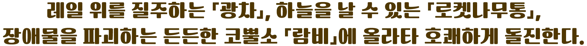 레일 위를 질주하는 「광차」, 하늘을 날 수 있는 「로켓나무통」, 장애물을 파괴하는 든든한 코뿔소 「람비」에 올라타 호쾌하게 돌진한다.