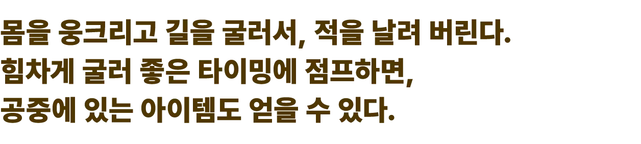 몸을 웅크리고 길을 굴러서, 적을 날려 버린다. 