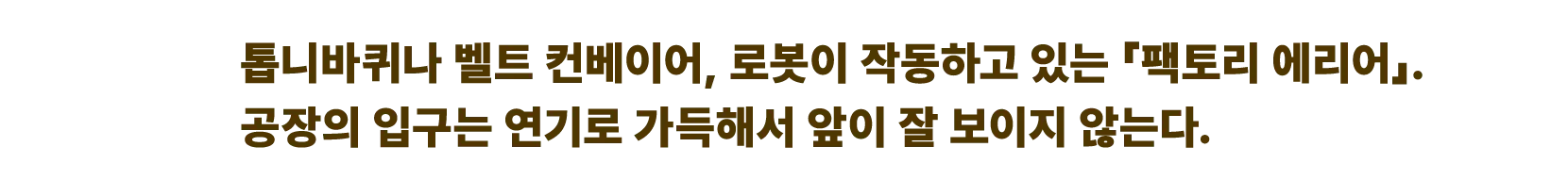 톱니바퀴나 벨트 컨베이어, 로봇이 작동하고 있는 「팩토리 에리어」. 공장의 입구는 연기로 가득해서 앞이 잘 보이지 않는다.